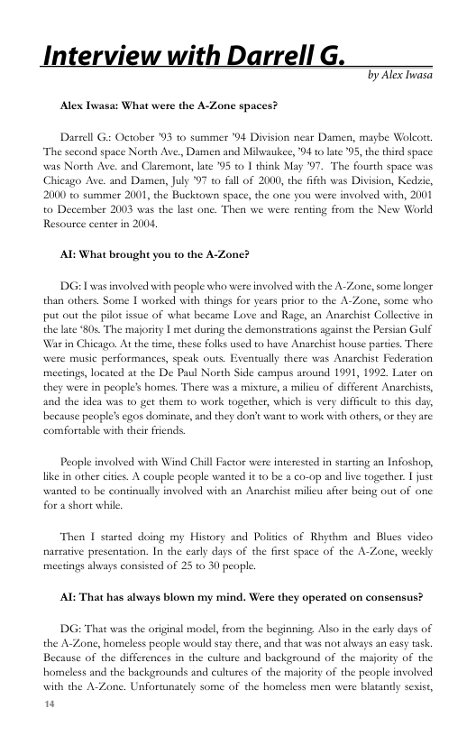 Interview with Darrell G  Ty Alex Inasa Alex Iwasa: What were the A-Zone spaces?  Dasrell G October 93 to summer "4 Division near Damen, magbe Wolcort, The sccond space North Ave, Damen and Milwaukee, "4 to late ‘05, the third space weas North Ave. and Claremont, late 95 to 1 think May 7. The fousth space was Chicago Ave. and Damen, July 97 to fall of 2000, the fifth was Division, Kedzic, 2000 to summer 2001, the Buckown space, the one you wes with, 2001 to December 2003 was the last one. Then we were renting from the New World Resource center in 2004,  AL What brought you to the A-Zone?  DG: L was involved with peaple who were involved with the A-Zone, some longer. than others. Some 1 worked with things for years prior o the A-Zone, some who put out the pilot issue of what became Love and Rage, the late 805 The majority | met during the demonstrations against the Persian Gulf War in Chicago. At the time, these folks used to have Anarchist house parties. There music performances, speak outs. meetings, located at the De Paul Nort] they were in people’s homes. There was and the idea was 1o get them 0 work together, which s very difficult to this day, because people’s egos dominate, and they ot want 10 work with others, or they are comfortable with their friends.  i Anaschist Collective in  atually there was Anaschist Federation Side campus around 1991, 1992, Later on  misture, a milieu of different Anachists,  People invalved with Wind Chill Factor were interested in starting an Infoshop, like in other cites. A couple people wante it to be & co-op and live together. | just weanted to be continually involved with an Anarchist milieu after being out of one for a short while.  Then 1 started doing my History and Polies of Rhythm and Blues video nacrative presentation. In the early days of the first space of the A-Zone, weekly meetings always consisted of 25 0 30 people.  AL That has always blown my mind. Were they operated on consensus?  DG: That was the original model, from the beginning. Also in the early days of the A-Zone, ss people would stay there, and that was not abways an easy task. Because of the differences in the culture and background of the majoriy of the homeless and the backgrounds and cultures of the majority of the people involved with the A-Zone. Unfortunately some of the homeless men were blatantly sexist, "  